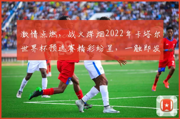 激情点燃，战火烽烟2022年卡塔尔世界杯预选赛精彩纷呈，一触即发