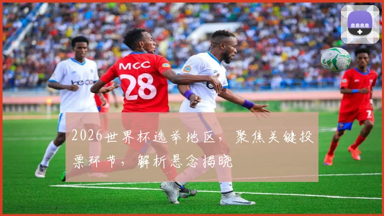 2026世界杯选举地区，聚焦关键投票环节，解析悬念揭晓