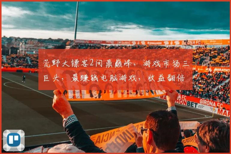 荒野大镖客2问鼎巅峰，游戏市场三巨头，最赚钱电脑游戏，收益翻倍奇迹