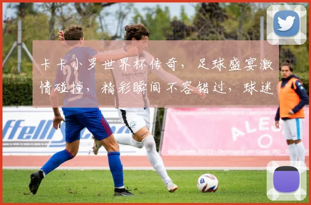 卡卡小罗世界杯传奇，足球盛宴激情碰撞，精彩瞬间不容错过，球迷狂欢盛宴