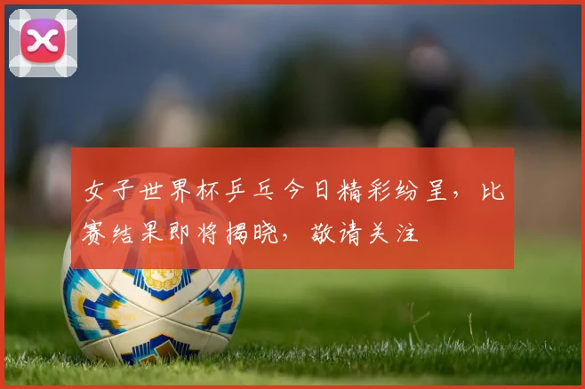 女子世界杯乒乓今日精彩纷呈，比赛结果即将揭晓，敬请关注