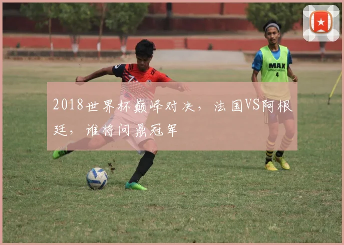 2018世界杯巅峰对决，法国VS阿根廷，谁将问鼎冠军